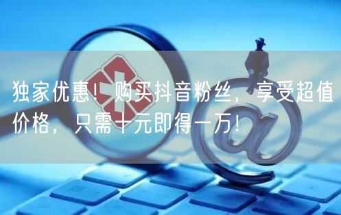 独家优惠！购买抖音粉丝，享受超值价格，只需十元即得一万！