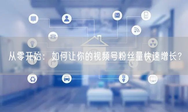 从零开始：如何让你的视频号粉丝量快速增长？