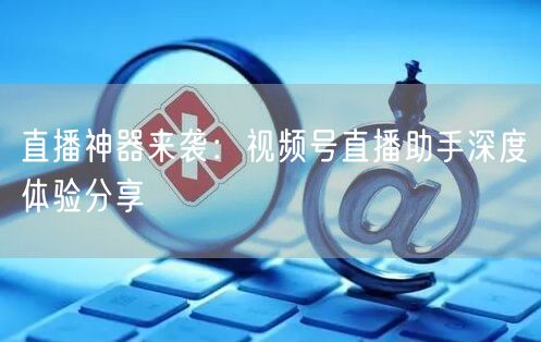 直播神器来袭：视频号直播助手深度体验分享