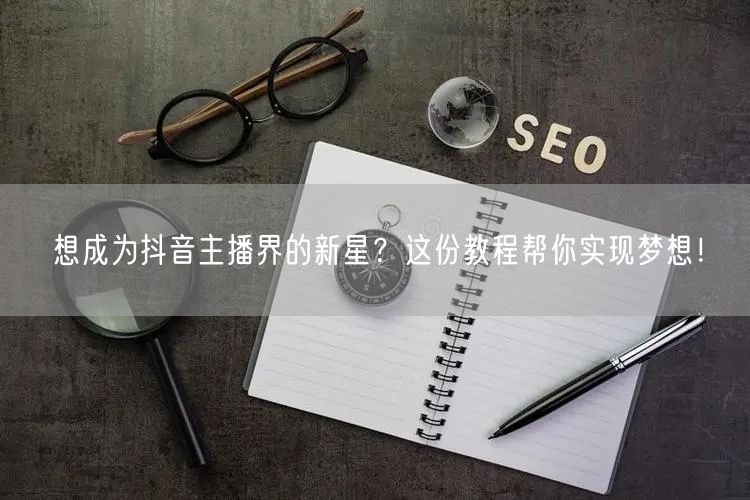 想成为抖音主播界的新星？这份教程帮你实现梦想！