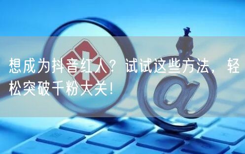 想成为抖音红人？试试这些方法，轻松突破千粉大关！